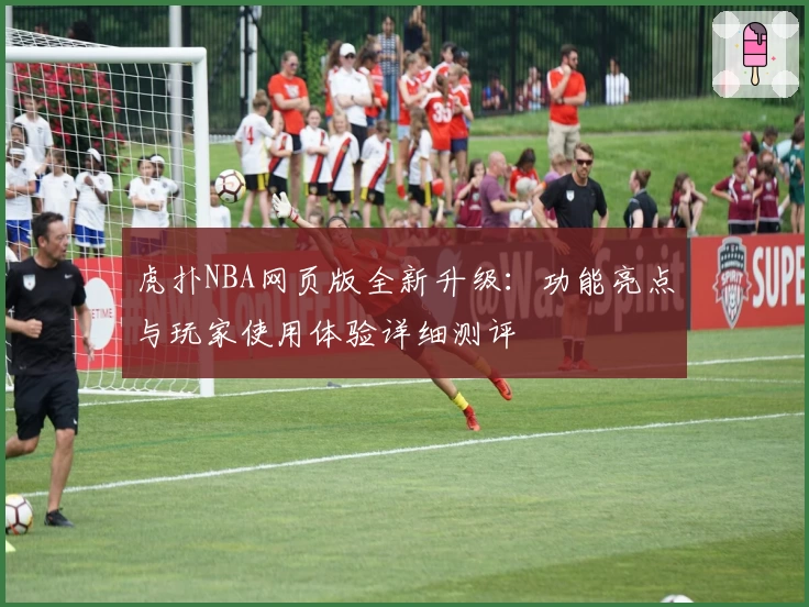 虎扑NBA网页版全新升级：功能亮点与玩家使用体验详细测评