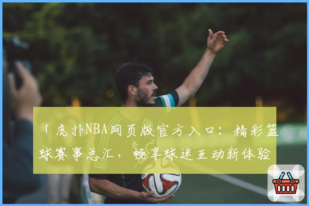 「虎扑NBA网页版官方入口：精彩篮球赛事总汇，畅享球迷互动新体验」