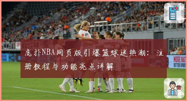 虎扑NBA网页版引爆篮球迷热潮：注册教程与功能亮点详解