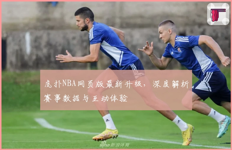 虎扑NBA网页版最新升级，深度解析赛事数据与互动体验