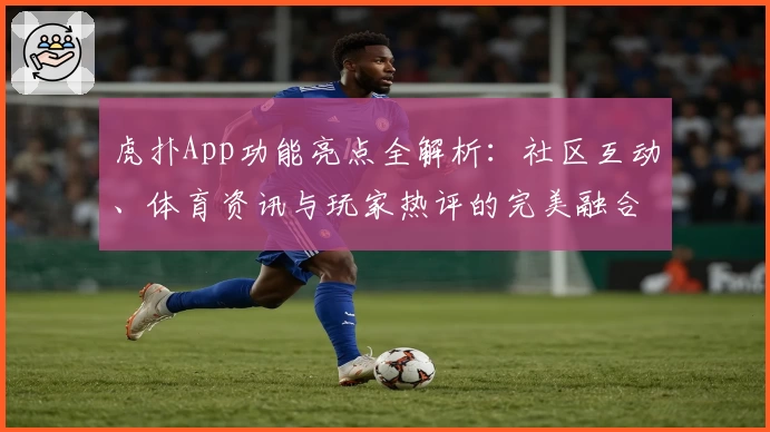虎扑App功能亮点全解析：社区互动、体育资讯与玩家热评的完美融合