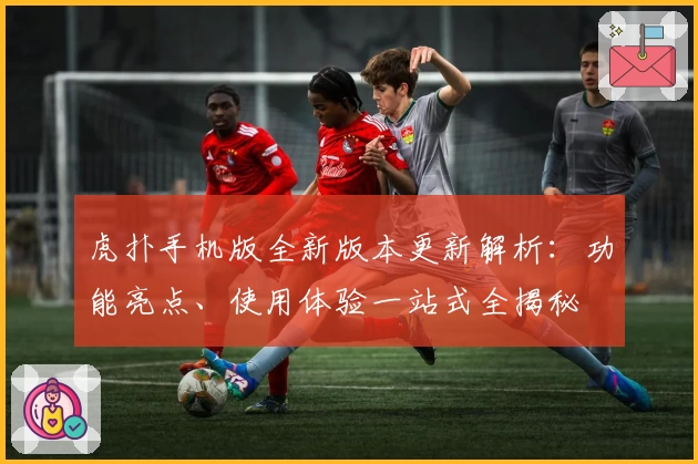 虎扑手机版全新版本更新解析：功能亮点、使用体验一站式全揭秘