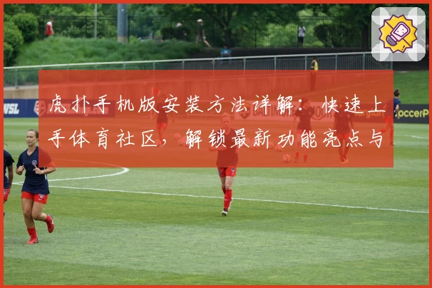 虎扑手机版安装方法详解：快速上手体育社区，解锁最新功能亮点与操作体验