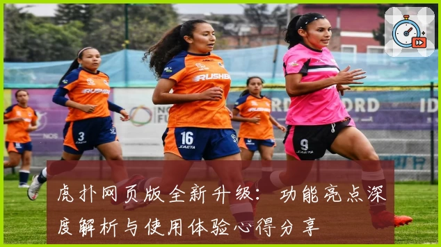 虎扑网页版全新升级：功能亮点深度解析与使用体验心得分享