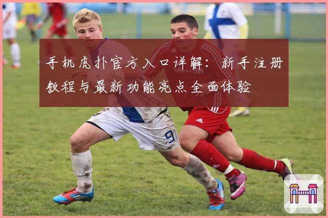 手机虎扑官方入口详解：新手注册教程与最新功能亮点全面体验