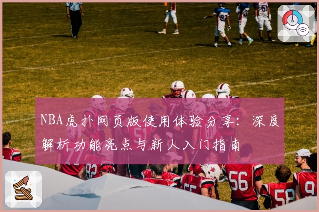 NBA虎扑网页版使用体验分享：深度解析功能亮点与新人入门指南