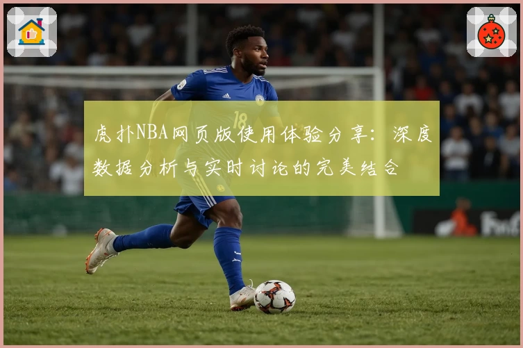 虎扑NBA网页版使用体验分享：深度数据分析与实时讨论的完美结合