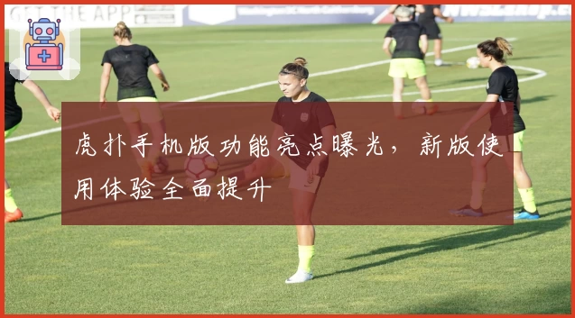 虎扑手机版功能亮点曝光，新版使用体验全面提升