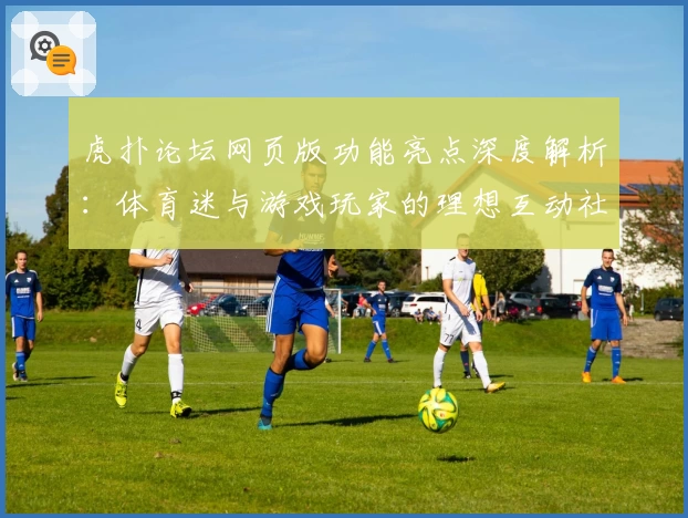 虎扑论坛网页版功能亮点深度解析：体育迷与游戏玩家的理想互动社区