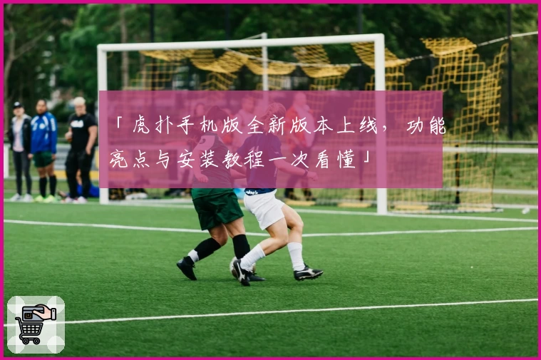 「虎扑手机版全新版本上线，功能亮点与安装教程一次看懂」