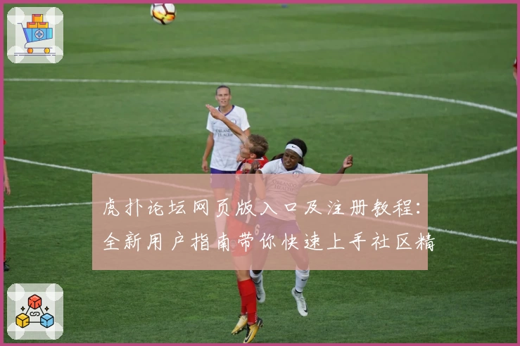 虎扑论坛网页版入口及注册教程：全新用户指南带你快速上手社区精彩