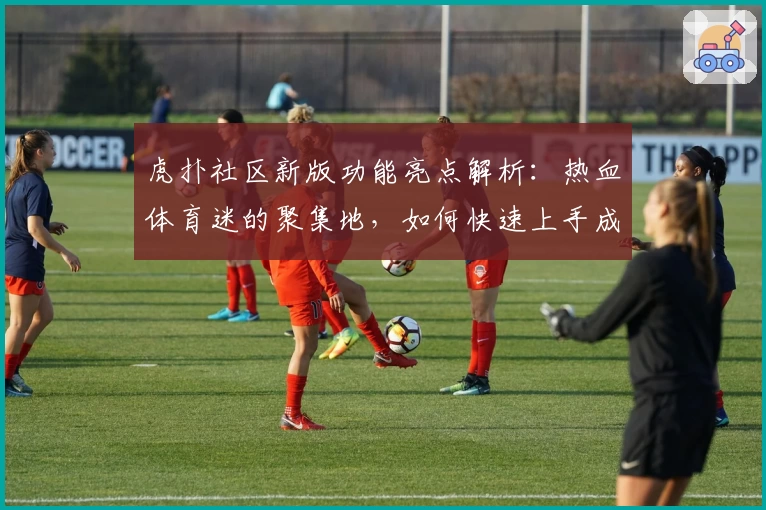 虎扑社区新版功能亮点解析：热血体育迷的聚集地，如何快速上手成为讨论达人