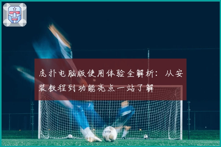 虎扑电脑版使用体验全解析：从安装教程到功能亮点一站了解