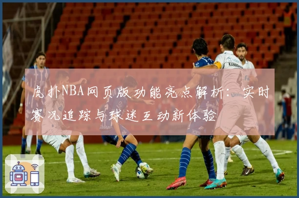 虎扑NBA网页版功能亮点解析：实时赛况追踪与球迷互动新体验
