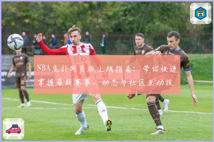NBA虎扑网页版上线指南：带你快速掌握最新赛事、动态与社区互动技巧