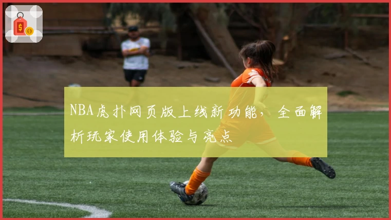NBA虎扑网页版上线新功能，全面解析玩家使用体验与亮点