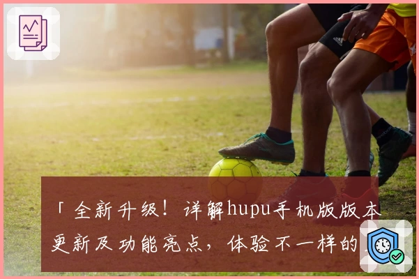 「全新升级！详解hupu手机版版本更新及功能亮点，体验不一样的互动精彩」
