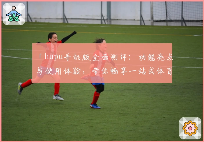 「hupu手机版全面测评：功能亮点与使用体验，带你畅享一站式体育社区」