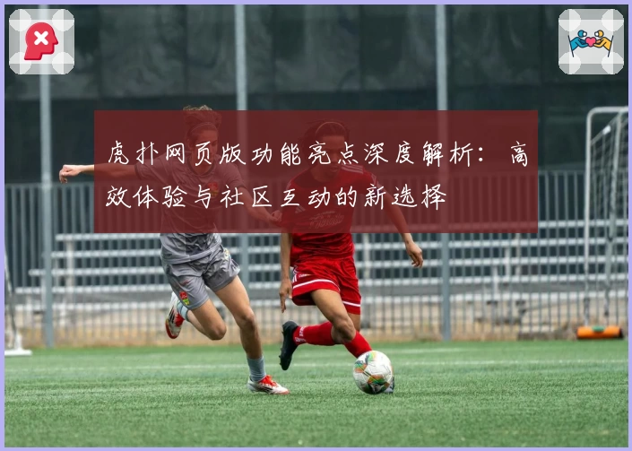 虎扑网页版功能亮点深度解析：高效体验与社区互动的新选择