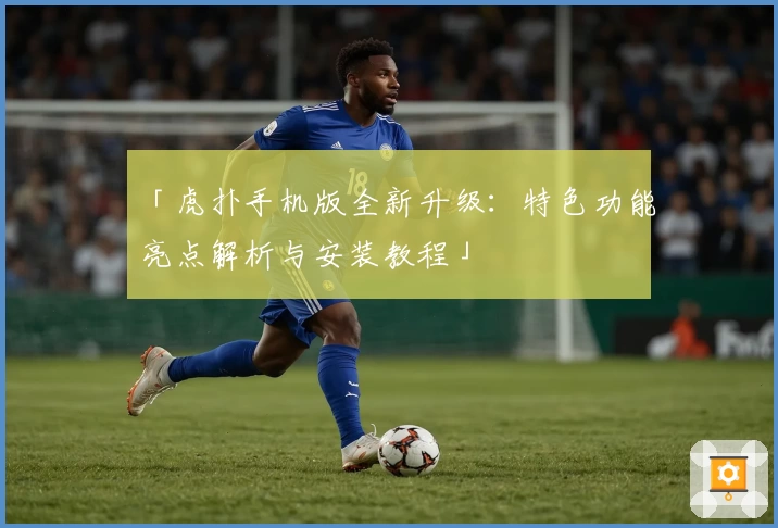 「虎扑手机版全新升级：特色功能亮点解析与安装教程」