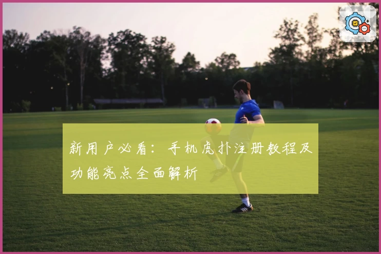 新用户必看：手机虎扑注册教程及功能亮点全面解析
