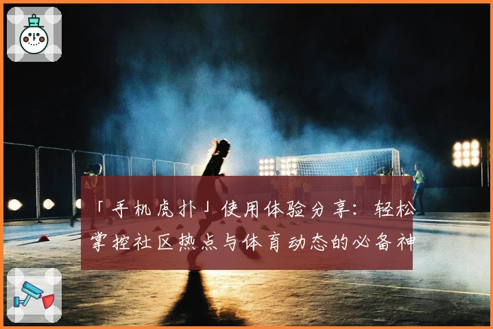 「手机虎扑」使用体验分享：轻松掌控社区热点与体育动态的必备神器
