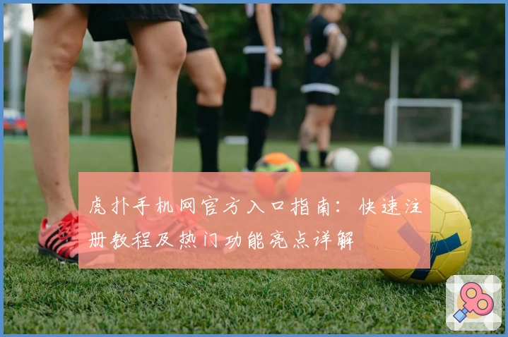 虎扑手机网官方入口指南：快速注册教程及热门功能亮点详解