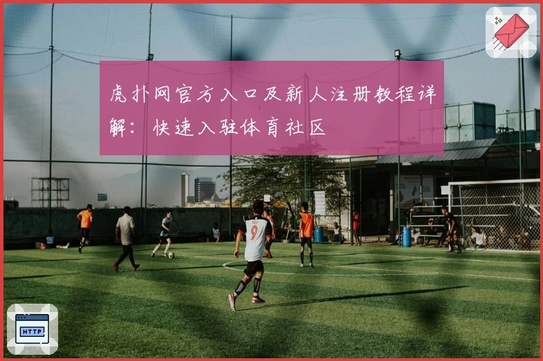 虎扑网官方入口及新人注册教程详解：快速入驻体育社区