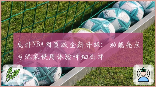 虎扑NBA网页版全新升级：功能亮点与玩家使用体验详细测评