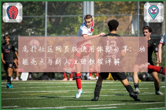 虎扑社区网页版使用体验分享：功能亮点与新人注册教程详解